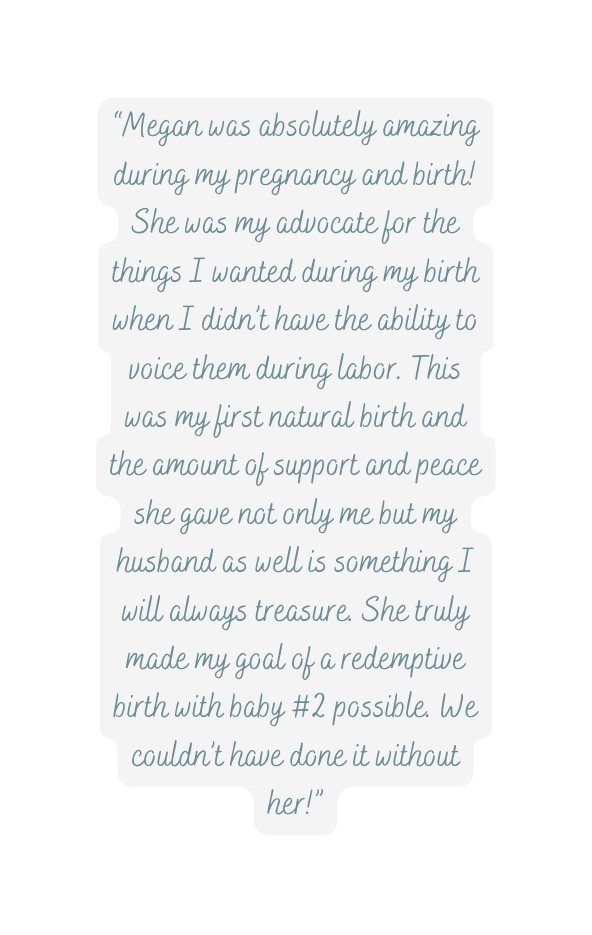 Megan was absolutely amazing during my pregnancy and birth She was my advocate for the things I wanted during my birth when I didn t have the ability to voice them during labor This was my first natural birth and the amount of support and peace she gave not only me but my husband as well is something I will always treasure She truly made my goal of a redemptive birth with baby 2 possible We couldn t have done it without her